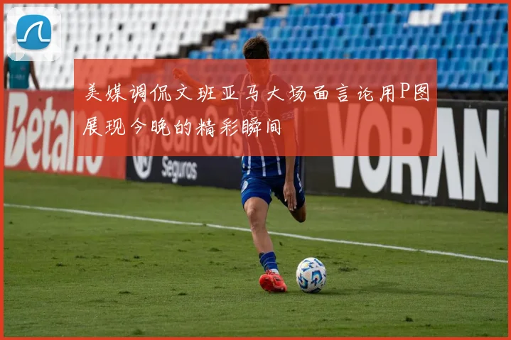 美媒调侃文班亚马大场面言论用P图展现今晚的精彩瞬间