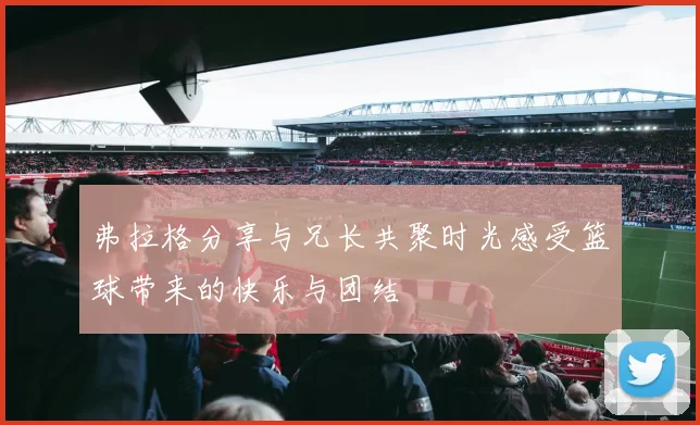 弗拉格分享与兄长共聚时光感受篮球带来的快乐与团结
