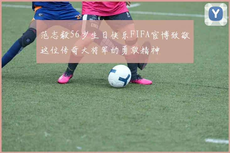 范志毅56岁生日快乐FIFA官博致敬这位传奇大将军的勇敢精神