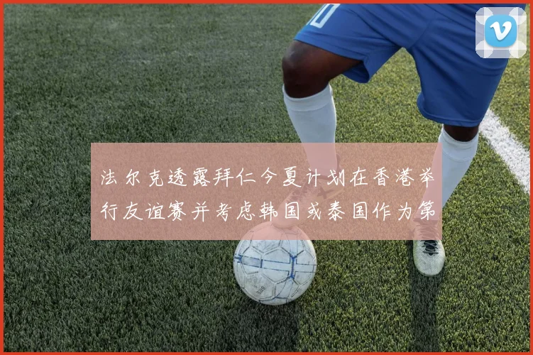 法尔克透露拜仁今夏计划在香港举行友谊赛并考虑韩国或泰国作为第二站