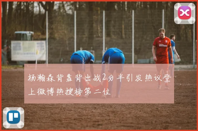 杨瀚森背靠背出战2分半引发热议登上微博热搜榜第二位