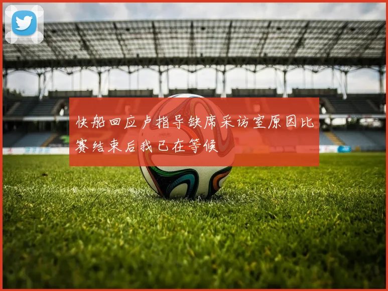 快船回应卢指导缺席采访室原因比赛结束后我已在等候