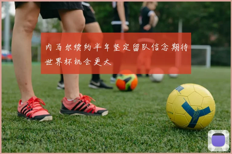 内马尔续约半年坚定留队信念期待世界杯机会更大