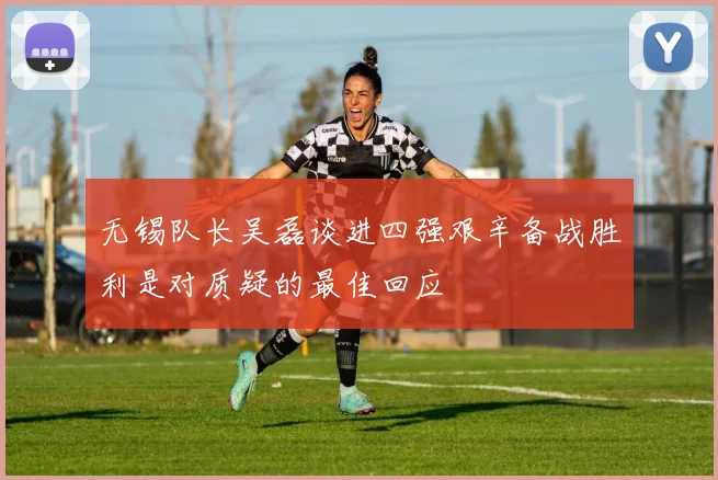 无锡队长吴磊谈进四强艰辛备战胜利是对质疑的最佳回应